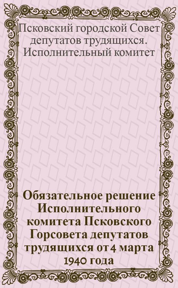 Обязательное решение Исполнительного комитета Псковского Горсовета депутатов трудящихся от 4 марта 1940 года : О мероприятиях по противовоздушной обороне гор. Пскова и его населения : В новой редакции