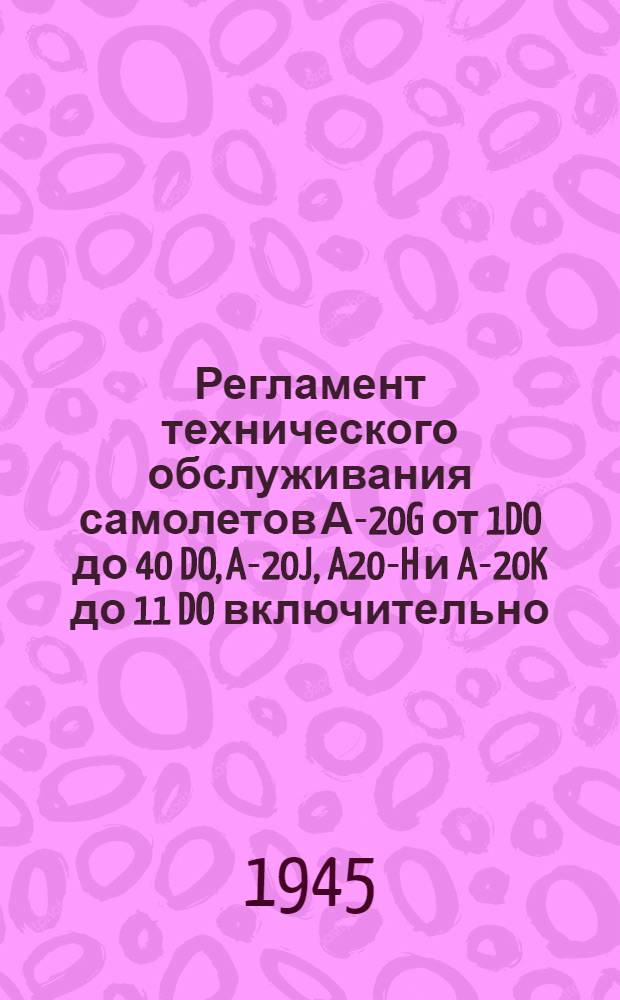 Регламент технического обслуживания самолетов А-20G от 1DO до 40 DO, A-20J, A20-H и A-20K до 11 DO включительно : Утв. 9/VII 1945 г
