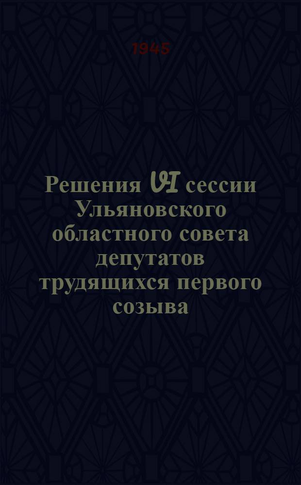 Решения VI сессии Ульяновского областного совета депутатов трудящихся первого созыва. 19-21-го июля 1945 г.