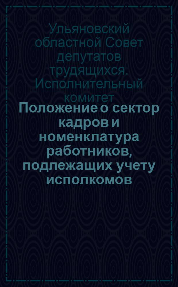 Положение о сектор кадров и номенклатура работников, подлежащих учету исполкомов - областного, городских и районных советов депутатов трудящихся : Утв. Исполкомом Ульянов. обл. сов. деп. трудящихся 24/VIII 1945 г.
