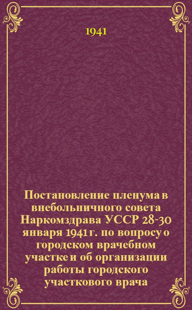 Постановление пленума в внебольничного совета Наркомздрава УССР 28-30 января 1941 г. по вопросу о городском врачебном участке и об организации работы городского участкового врача - ординатора поликлиники