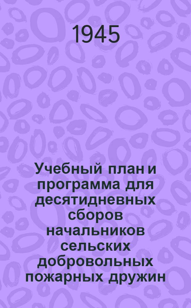 Учебный план и программа для десятидневных сборов начальников сельских добровольных пожарных дружин : Утв. 5-го мая 1943 г.