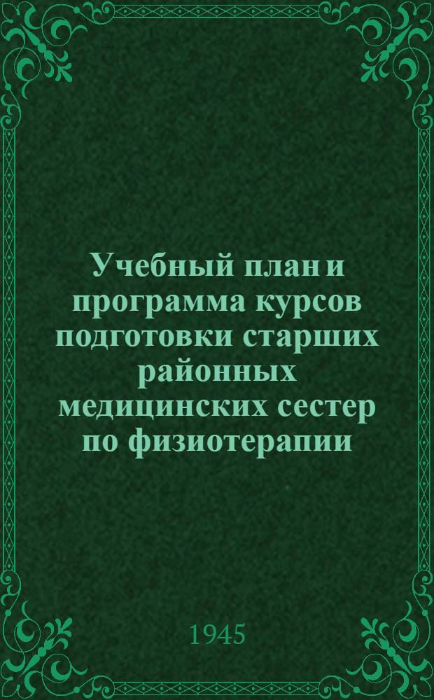 Учебный план и программа курсов подготовки старших районных медицинских сестер по физиотерапии : Утв. НКЗ РСФСР 28/V 1945 г.