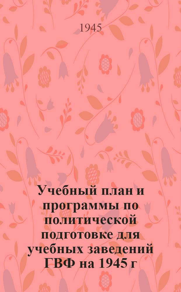 Учебный план и программы по политической подготовке для учебных заведений ГВФ на 1945 г. : Утв. ГУГВФ и Политупр. ГВФ 15-го янв. 1945 г.