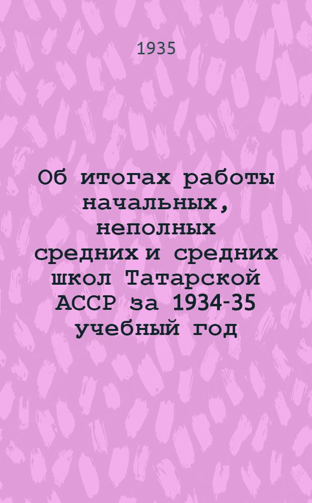 Об итогах работы начальных, неполных средних и средних школ Татарской АССР за 1934-35 учебный год : (В порядке метод. письма к организации нового 1935-36 учеб. года)