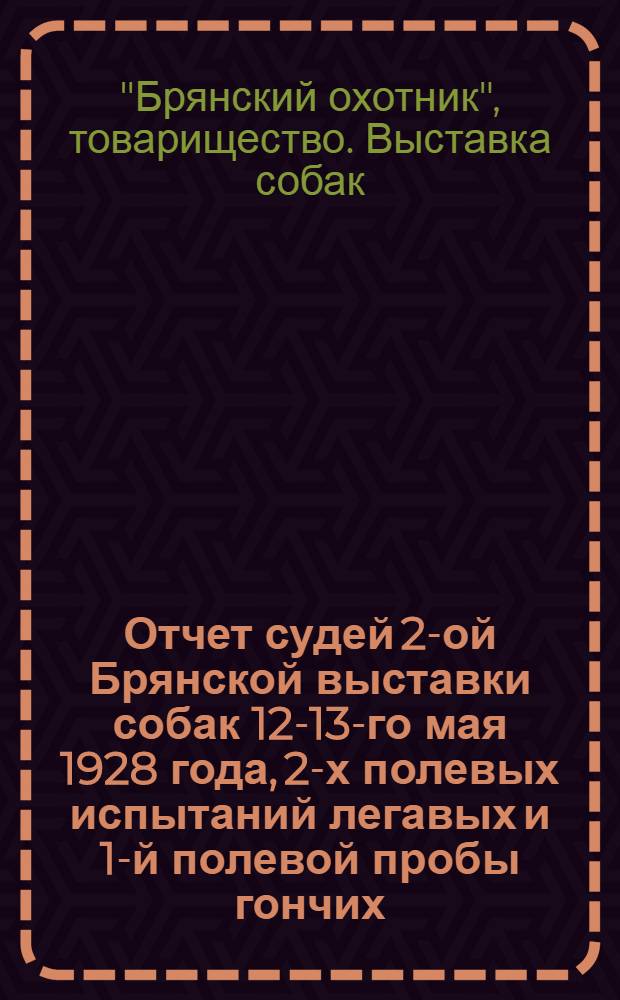 ... Отчет судей 2-ой Брянской выставки собак 12-13-го мая 1928 года, 2-х полевых испытаний легавых и 1-й полевой пробы гончих
