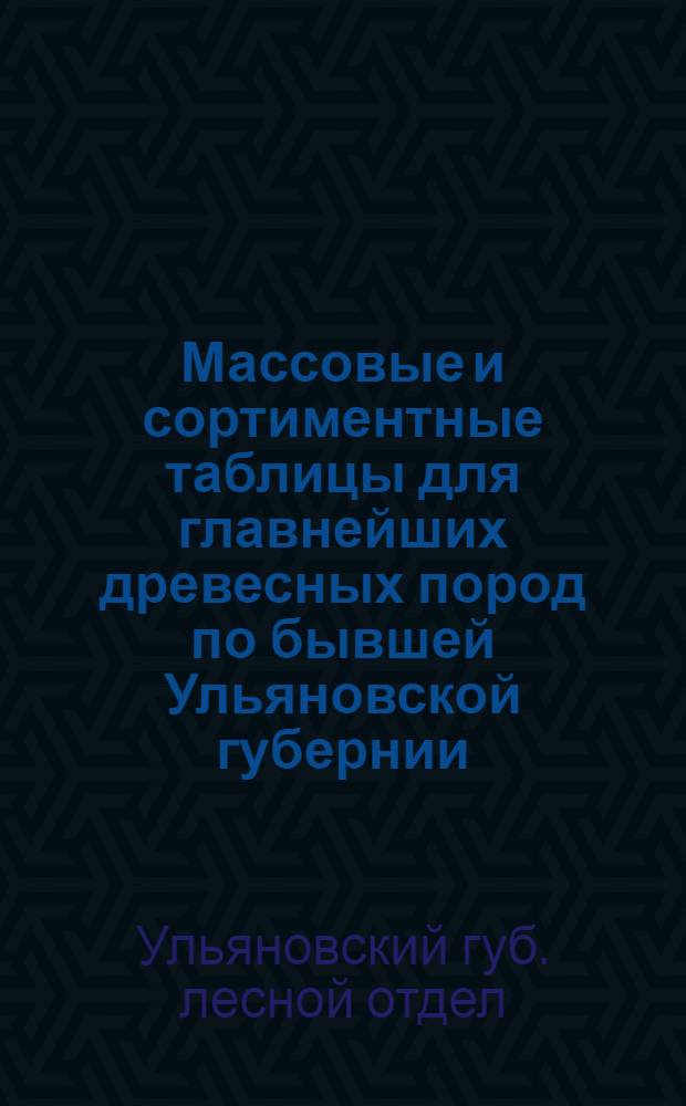 Массовые и сортиментные таблицы для главнейших древесных пород по бывшей Ульяновской губернии : Составлены в 1928 году : Рассмотрено и принято Технич. совещанием при Ульяновск. гублесотд. 7 VIII-28 г