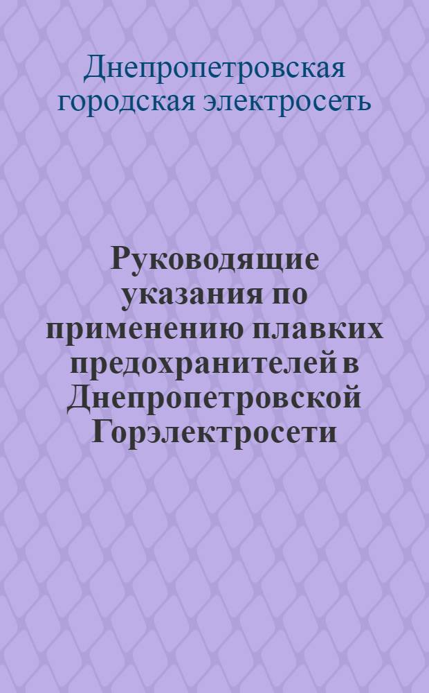 Руководящие указания по применению плавких предохранителей в Днепропетровской Горэлектросети : Сост. по материалам Ленинградской кабельной сети, противоаварийным циркулярам "Главэнерго", эксплоатационным и экспериментальным