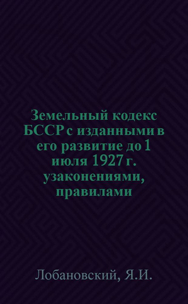 Земельный кодекс БССР с изданными в его развитие до 1 июля 1927 г. узаконениями, правилами, инструкциями и циркулярами, а также разъяснениями и тезисами из определений Особой Коллегии Высшего Контроля по земельным делам : Сборник составлен по официальным материалам высшего контроля
