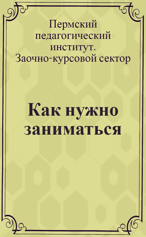 Как нужно заниматься : Краткое руководство для курсантов : (Составлено консультантом ЗКС Перм. педагог. ин-та А. С. Кожиным)