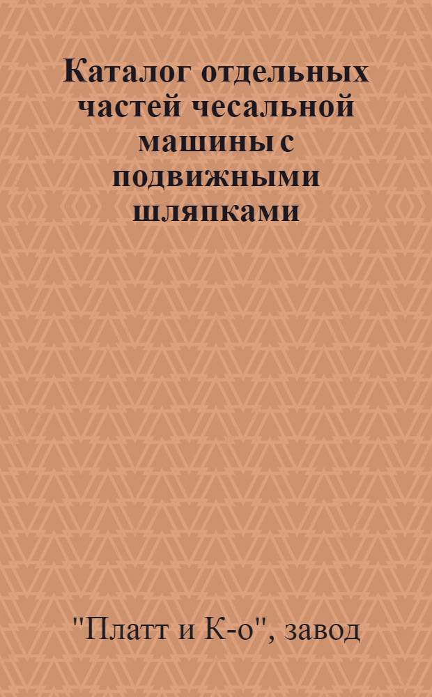 Каталог отдельных частей чесальной машины с подвижными шляпками : Завода Бр. Платт и К-о : Перепечатан с каталога фирмы последнего изд