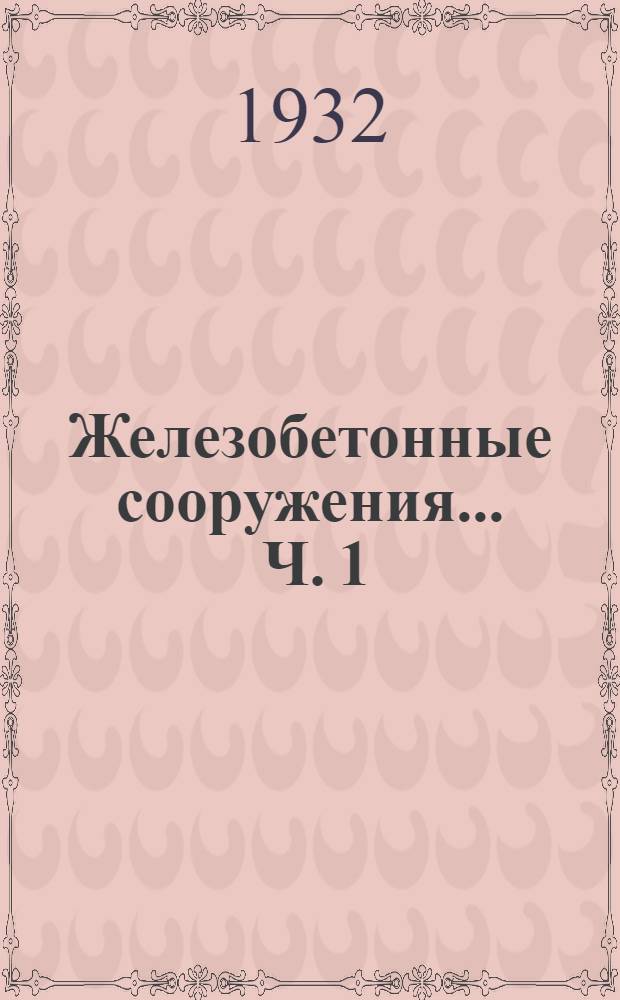 Железобетонные сооружения ... Ч. 1 : Общие сведения о железобетоне. Опытные исследования. Перекрытия. Столбы и колонны. Рамные конструкции