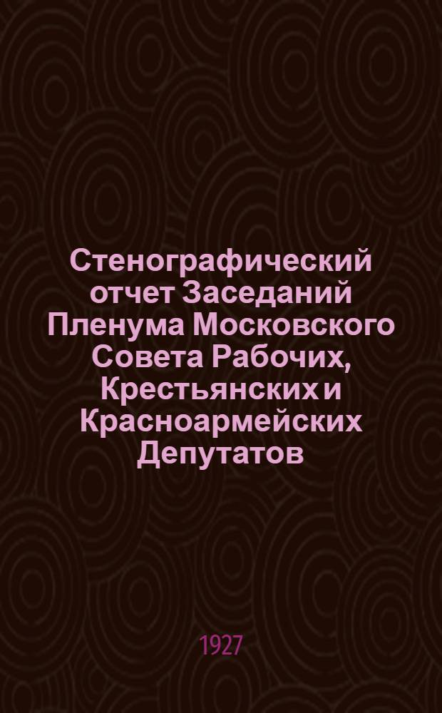 Стенографический отчет Заседаний Пленума Московского Совета Рабочих, Крестьянских и Красноармейских Депутатов : № 1-. № 1 : Заседание 24-го марта 1927 г.