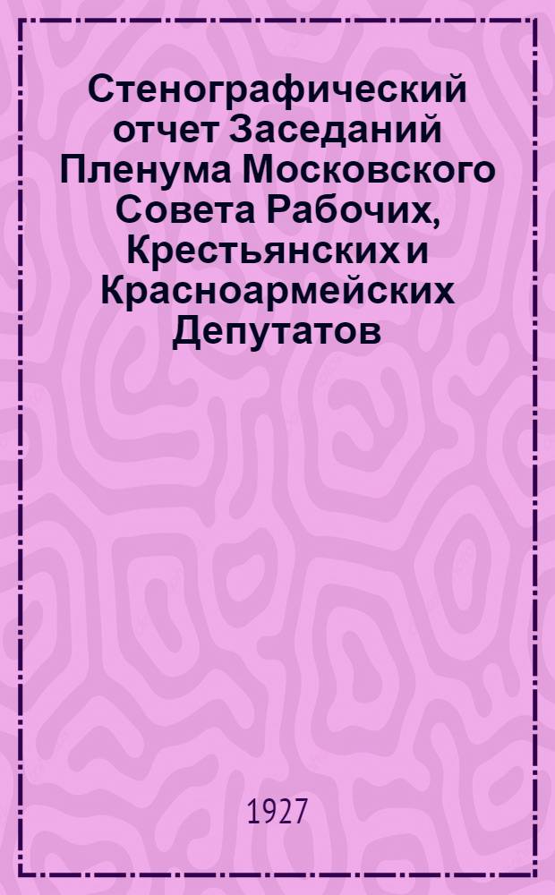 Стенографический отчет Заседаний Пленума Московского Совета Рабочих, Крестьянских и Красноармейских Депутатов : № 1-. № 5 [28] : Заседание ... 28-го июня 1927 г.