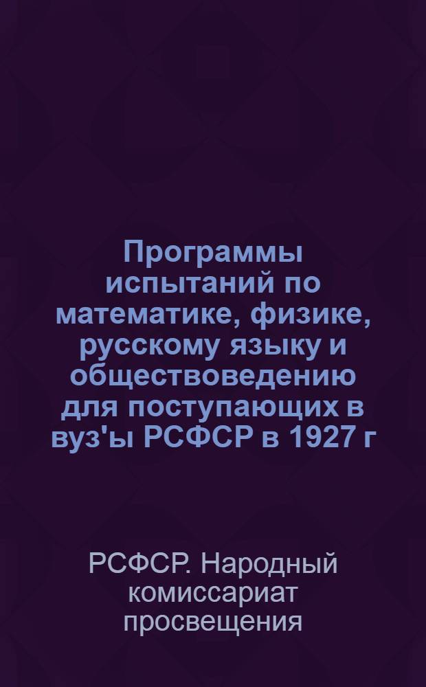 Программы испытаний по математике, физике, русскому языку и обществоведению для поступающих в вуз'ы РСФСР в 1927 г. : (Утверждены Нар. ком. просв. РСФСР 17-2? декабря 1926 г.)