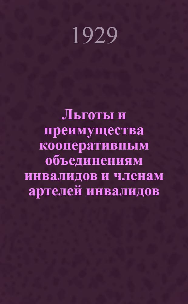 Льготы и преимущества кооперативным объединениям инвалидов и членам артелей инвалидов : Постановления законодательных органов, инструкции, циркуляры и разъяснения НКФ СССР и НКФ РСФСР на 1-е июля 1929 г. : Практич. руководство для кооп. объединений инвалидов и работников соц. обеспечения