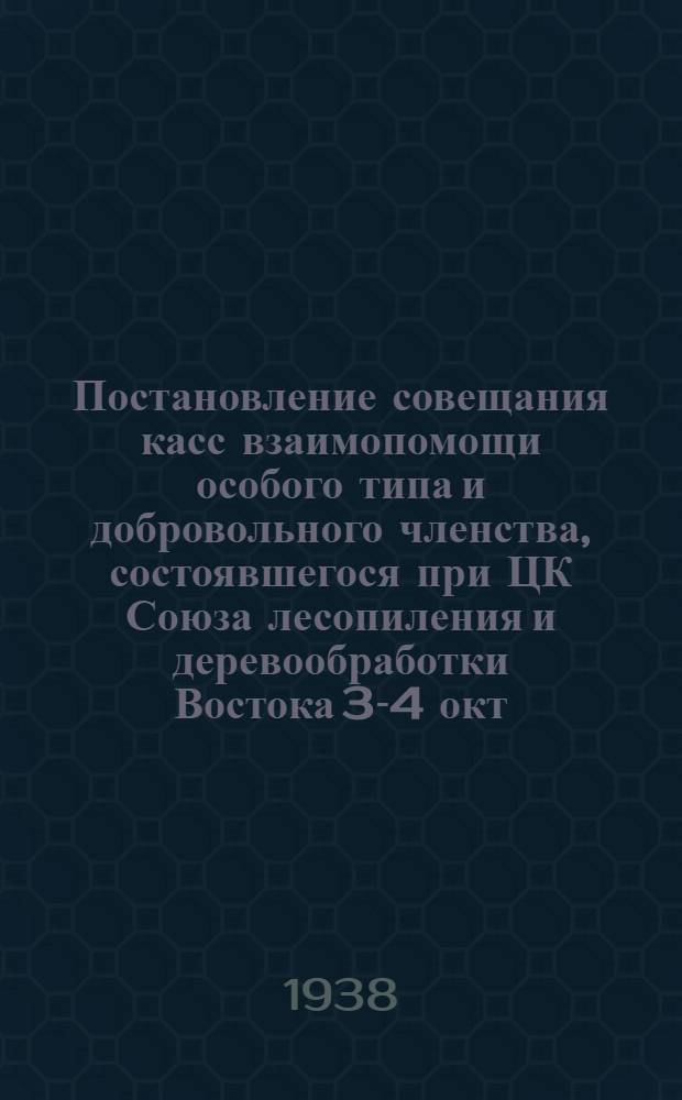 Постановление совещания касс взаимопомощи особого типа и добровольного членства, состоявшегося при ЦК Союза лесопиления и деревообработки Востока 3-4 окт. 1938