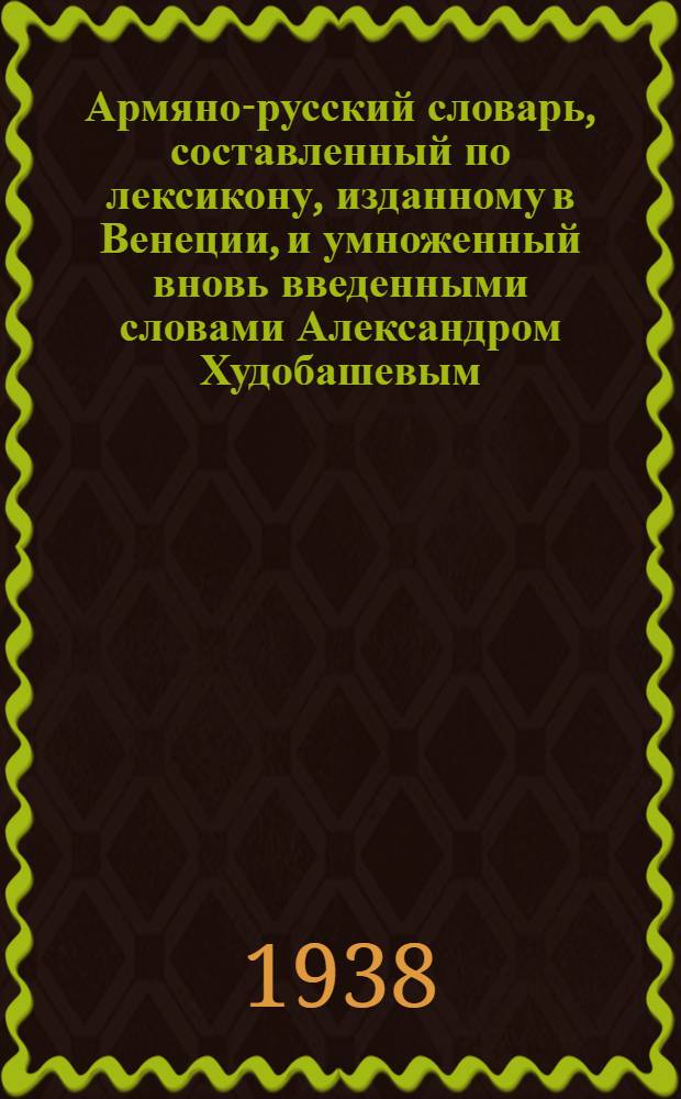 Армяно-русский словарь, составленный по лексикону, изданному в Венеции, и умноженный вновь введенными словами Александром Худобашевым : Т. 1-2. Т. 1 : От Ա до Կ