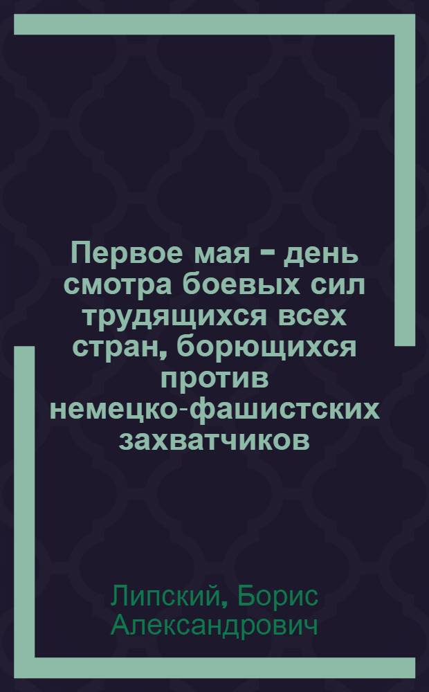 Первое мая - день смотра боевых сил трудящихся всех стран, борющихся против немецко-фашистских захватчиков : Материал для докладчиков и агитаторов