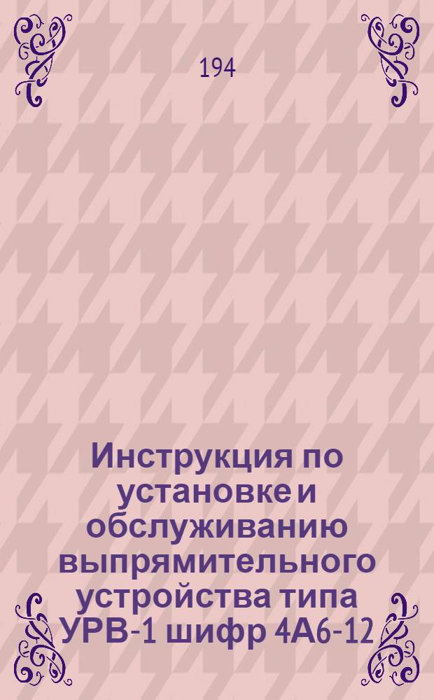 Инструкция по установке и обслуживанию выпрямительного устройства типа УРВ-1 шифр 4А6-12/24 со стеклянным ртутным выпрямителем типа 23-6
