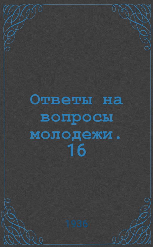 Ответы на вопросы молодежи. 16 : Какое значение для воспитания молодежи имеет изучение истории большевистской партии? ; Как в Китае создается единый антияпоннский народный фронт? ; Что представляют собой государства, с которыми граничит СССР? ; Возможны ли космические полеты?