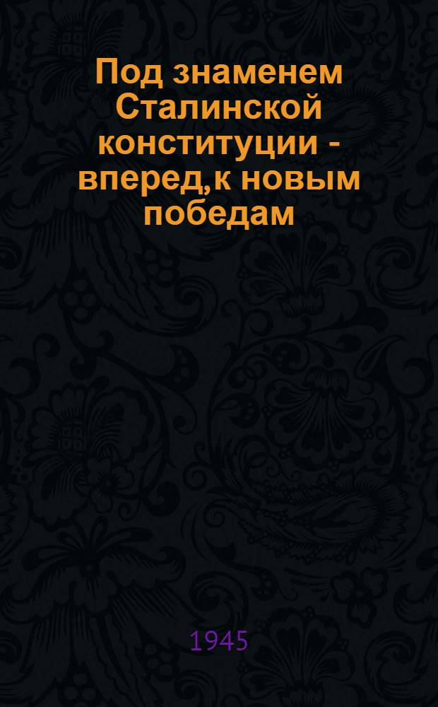 Под знаменем Сталинской конституции - вперед, к новым победам : Сборник материалов из газет и журналов за 1945 г. : В помощь агитаторам и избирателям
