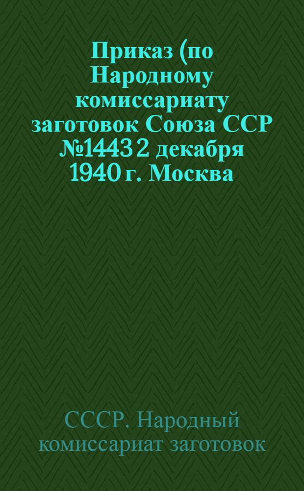 Приказ (по Народному комиссариату заготовок Союза ССР № 1443 2 декабря 1940 г. Москва) Об ответственности за сохранность зерна и продуктов его переработки на заготовительных пунктах, реализационных базах, элеваторах, мельницах и крупорушках Наркомата загото...