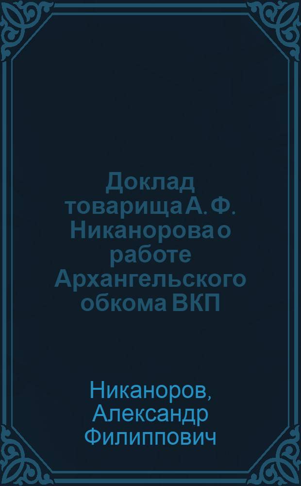Доклад товарища А. Ф. Никанорова о работе Архангельского обкома ВКП(б) и резолюция Конференции по отчетному докладу Обкома ВКП(б)