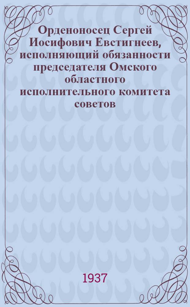 Орденоносец Сергей Иосифович Евстигнеев, исполняющий обязанности председателя Омского областного исполнительного комитета советов : Кандидат в депутаты Совета Союза Верховного Совета СССР по Тобольскому избирательному округу