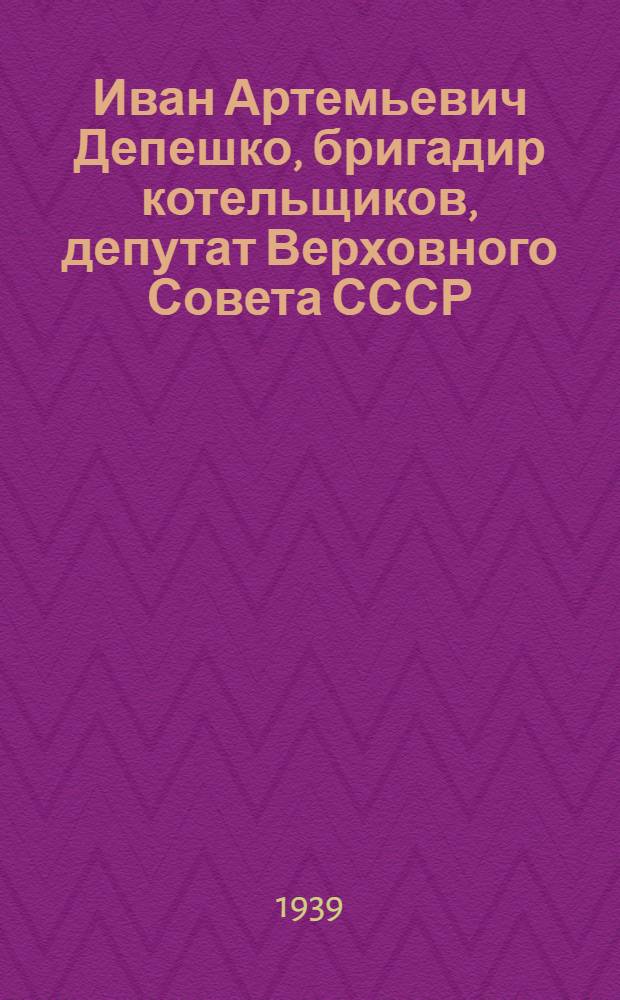 Иван Артемьевич Депешко, бригадир котельщиков, депутат Верховного Совета СССР : Юго-Зап. ж. д. : Биогр. очерк