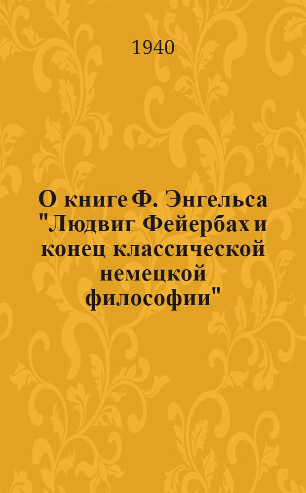О книге Ф. Энгельса "Людвиг Фейербах и конец классической немецкой философии" : Лекция, прочитан. в Высшей парт. школе при ЦК ВКП(б) 3-го янв. 1940 г