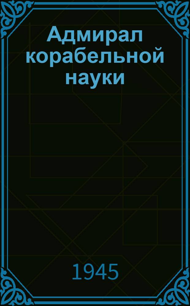 Адмирал корабельной науки : А. Н. Крылов. Очерк жизни и деятельности