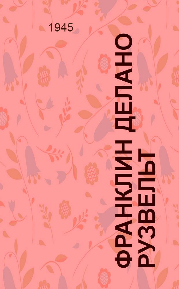 Франклин Делано Рузвельт : Стенограмма публ. лекции канд. ист. наук А. В. Георгиева, прочит. 24-го апр. 1945 г. в Лекц. зале в Москве