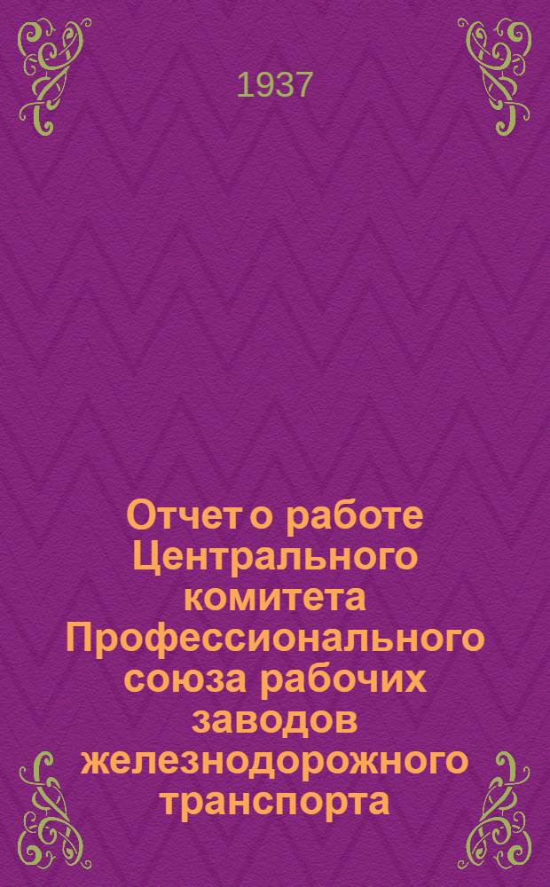 Отчет о работе Центрального комитета Профессионального союза рабочих заводов железнодорожного транспорта : К 1-му съезду Союза 1934-1937