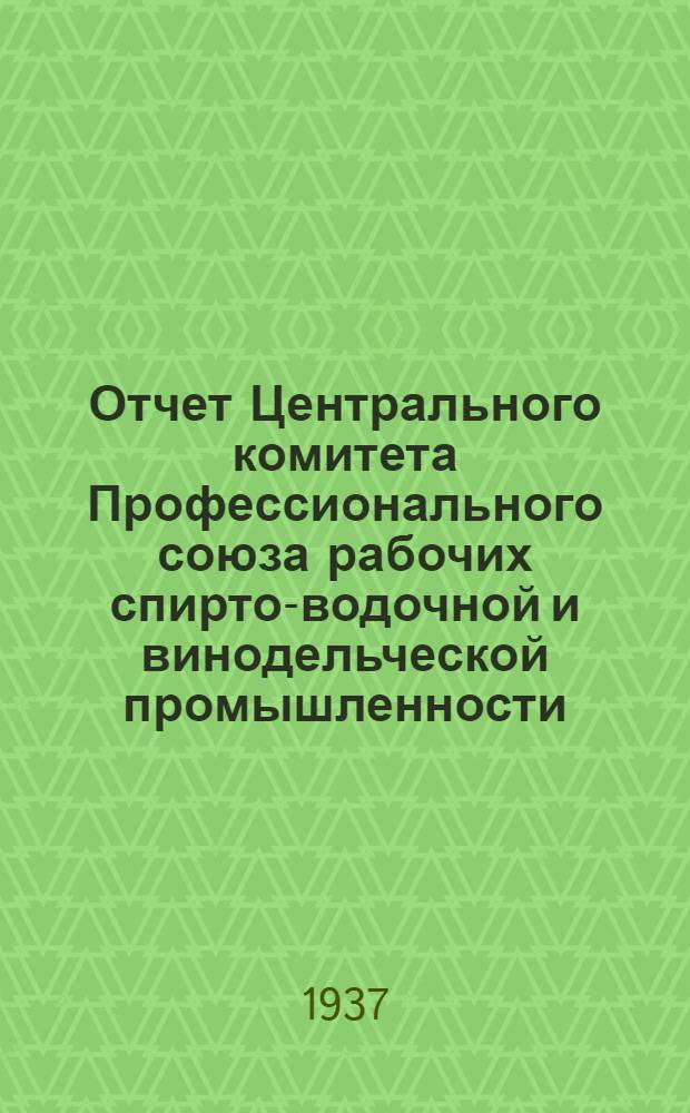 Отчет Центрального комитета Профессионального союза рабочих спирто-водочной и винодельческой промышленности : (1934 г.-июль 1937 г.)