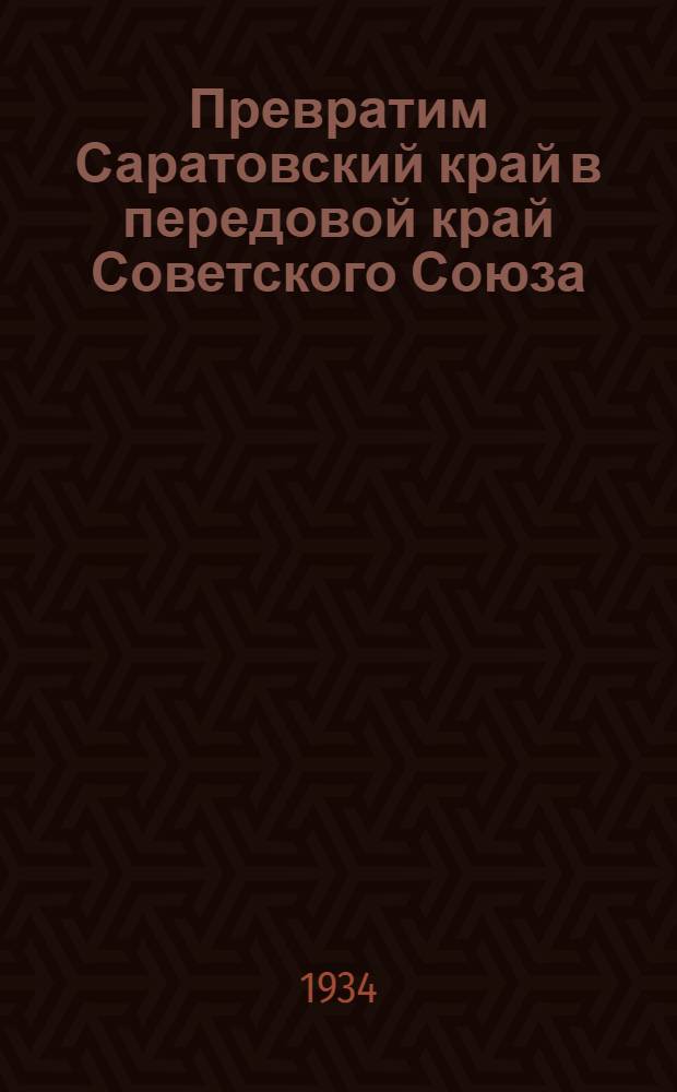 Превратим Саратовский край в передовой край Советского Союза : Речь на открытии 1 краев. конф-ции ВКП(б) Сарат. края, 19 янв. 1934 г