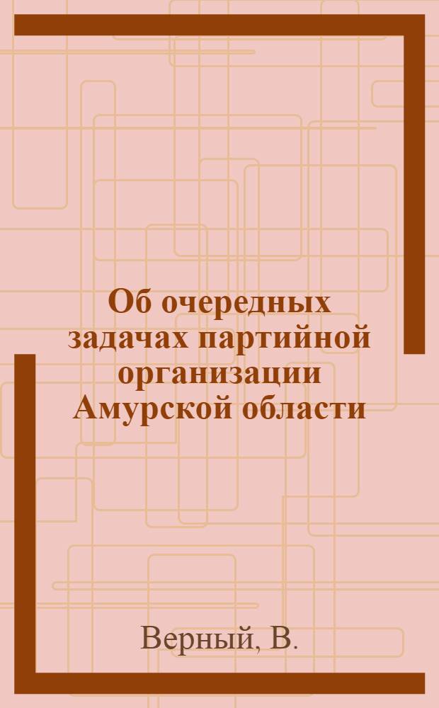 Об очередных задачах партийной организации Амурской области : (Доклад на 1 Амурск. обл. партконф-ции)