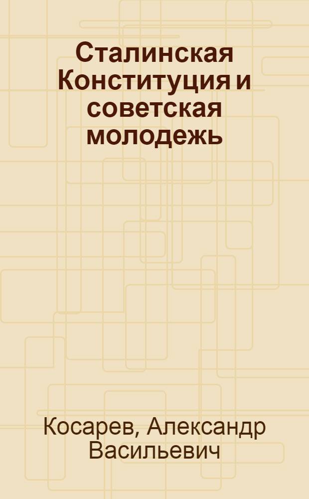 Сталинская Конституция и советская молодежь : Доклад на Комсомольском отд-нии Высш. школы пропагандистов им. Я.М. Свердлова при ЦК ВКП(б)