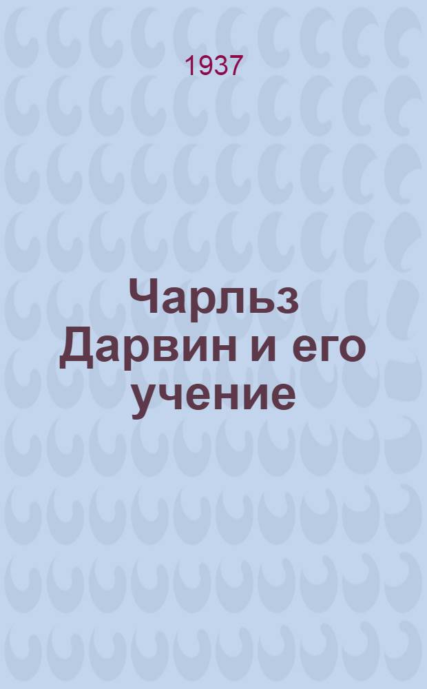 Чарльз Дарвин и его учение : Всесоюз. ком. по делам высш. школы при Совнаркоме СССР утв. в качестве учеб. пособия по курсу "дарвинизм" для всех с.-х. вузов, для биол. и геол. фак. ун-тов и для педин-тов