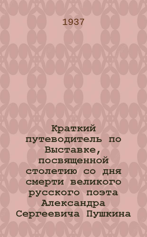 Краткий путеводитель по Выставке, посвященной столетию со дня смерти великого русского поэта Александра Сергеевича Пушкина. 1837-1937 : 1-. 1