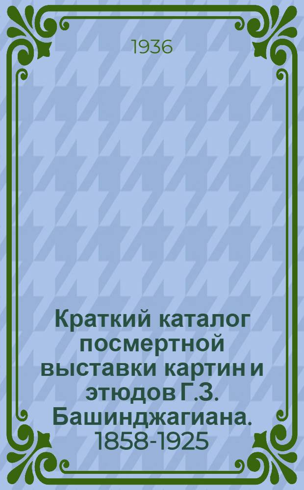 Краткий каталог посмертной выставки картин и этюдов Г.З. Башинджагиана. 1858-1925