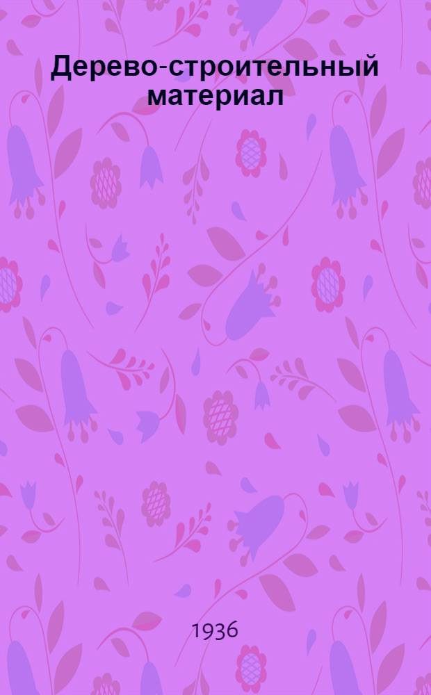 Дерево-строительный материал : Основные показатели физ., хим. и биол. прочности, огнестойкости и механ. крепости дерева ... Сборник № 1-. № 1