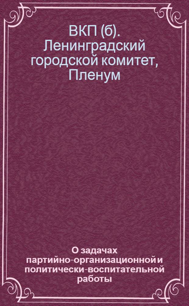 О задачах партийно-организационной и политически-воспитательной работы : Постановление пленума Ленингр. гор. ком. ВКП(б) от 29 марта 1935 г. по отчетным докладам Петроград., Выборг., Володар., Моск., Смольнин. и Центр. райкомов ВКП(б)