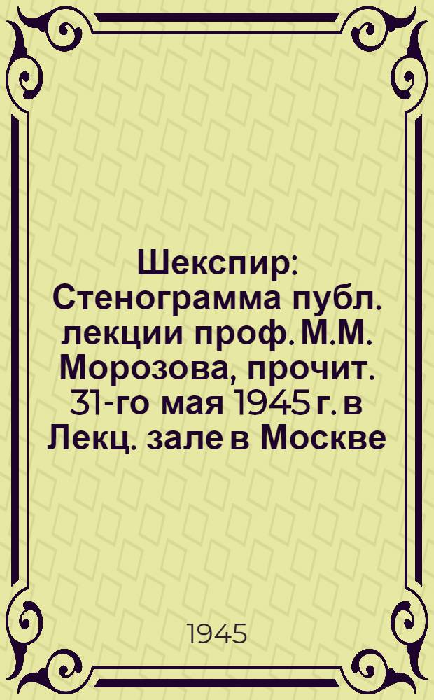 Шекспир : Стенограмма публ. лекции проф. М.М. Морозова, прочит. 31-го мая 1945 г. в Лекц. зале в Москве