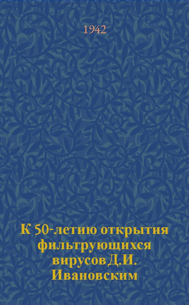 К 50-летию открытия фильтрующихся вирусов Д.И. Ивановским : Речь при открытии торжественного общ. собрания отд. Биол. наук Акад. наук СССР, посвященная 50-летию открытия фильтрующихся вирусов Д.И. Ивановским