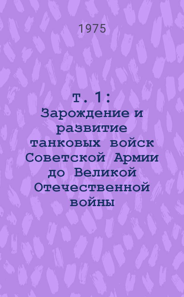 Т. 1 : Зарождение и развитие танковых войск Советской Армии до Великой Отечественной войны (1917-1941 гг.)