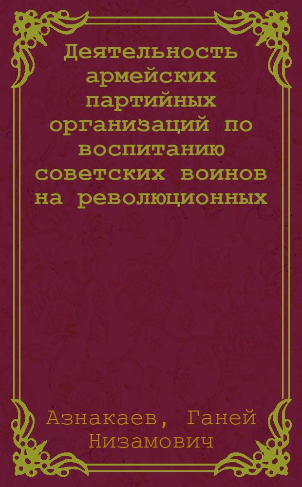 Деятельность армейских партийных организаций по воспитанию советских воинов на революционных, боевых и трудовых традициях Коммунистической партии, советского народа и Вооруженных сил в 1966-1972 годы : (На материалах Краснознам. Киев. воен. округа) : Автореф. дис. на соиск. учен. степени канд. ист. наук : (07.00.01)