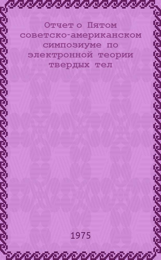 Отчет о Пятом советско-американском симпозиуме по электронной теории твердых тел. [14-18 октября 1974 г. Москва]