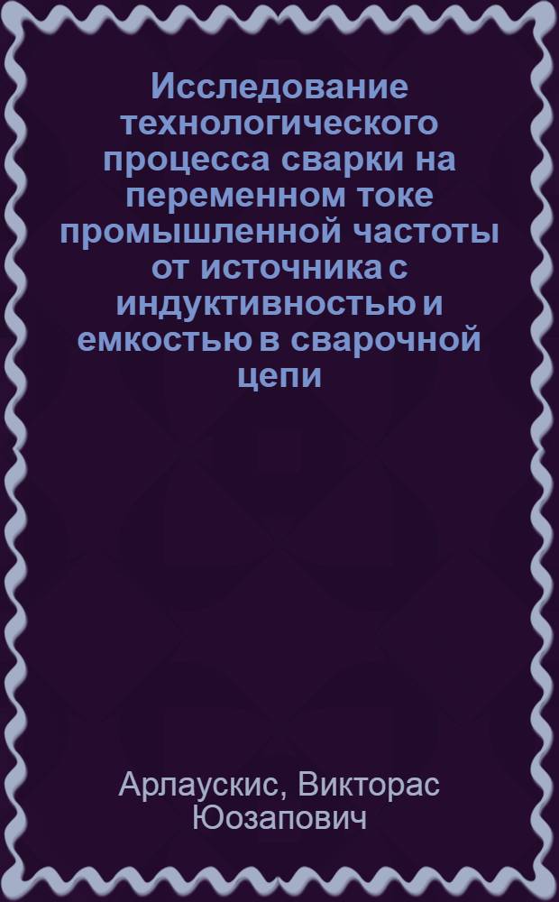 Исследование технологического процесса сварки на переменном токе промышленной частоты от источника с индуктивностью и емкостью в сварочной цепи : Автореф. дис. на соиск. учен. степени канд. техн. наук : (05.04.05)