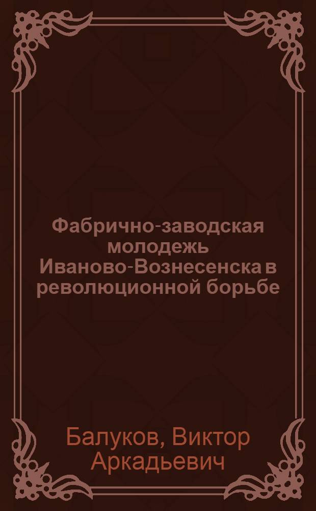 Фабрично-заводская молодежь Иваново-Вознесенска в революционной борьбе (1890-1917 гг.) : Автореф. дис. на соиск. учен. степени канд. ист. наук : (07.00.02)